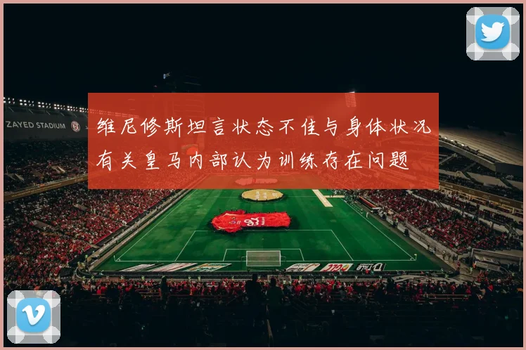 维尼修斯坦言状态不佳与身体状况有关皇马内部认为训练存在问题