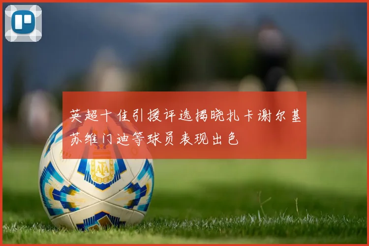 英超十佳引援评选揭晓扎卡谢尔基苏维门迪等球员表现出色