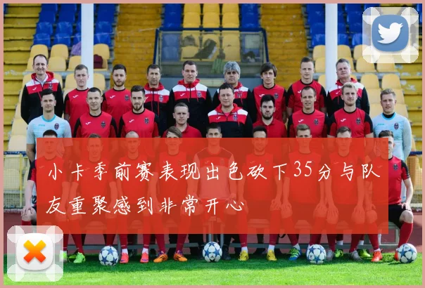 小卡季前赛表现出色砍下35分与队友重聚感到非常开心