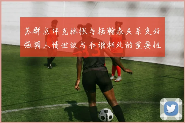 苏群点评克林根与杨瀚森关系良好强调人情世故与和谐相处的重要性