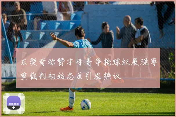 东契奇称赞字母哥争抢球权展现尊重裁判初始态度引发热议
