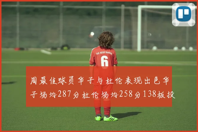 周最佳球员华子与杜伦表现出色华子场均287分杜伦场均258分138板投篮命中率高达639