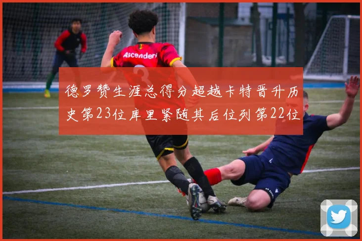 德罗赞生涯总得分超越卡特晋升历史第23位库里紧随其后位列第22位