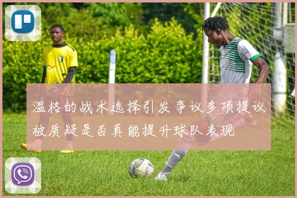 温格的战术选择引发争议多项提议被质疑是否真能提升球队表现