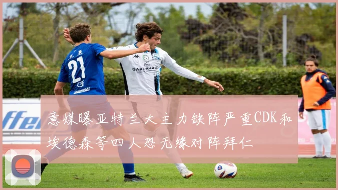 意媒曝亚特兰大主力缺阵严重CDK和埃德森等四人恐无缘对阵拜仁