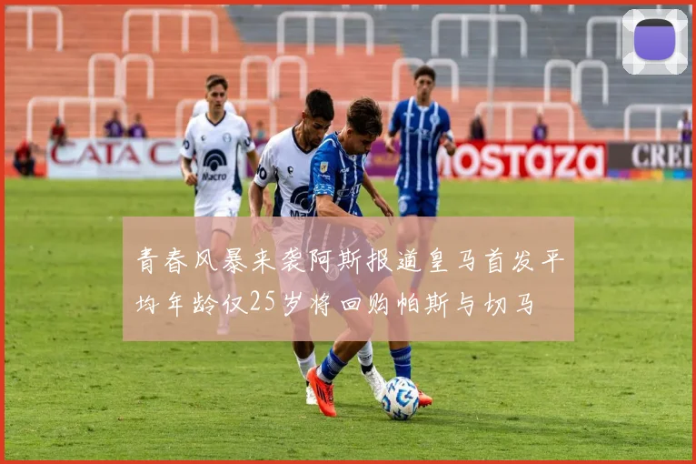 青春风暴来袭阿斯报道皇马首发平均年龄仅25岁将回购帕斯与切马