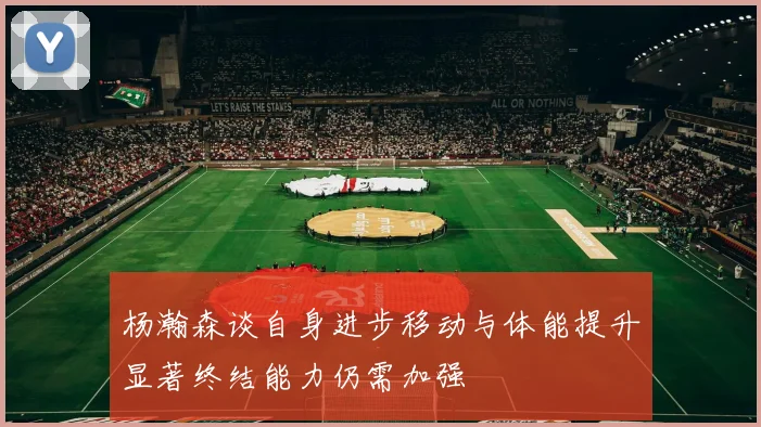 杨瀚森谈自身进步移动与体能提升显著终结能力仍需加强