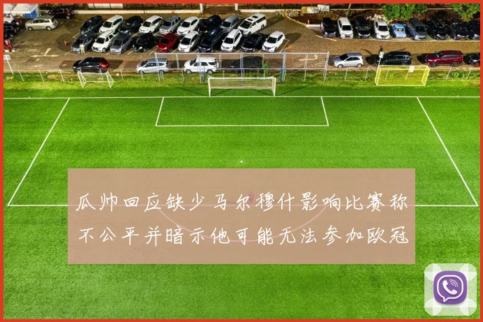 瓜帅回应缺少马尔穆什影响比赛称不公平并暗示他可能无法参加欧冠