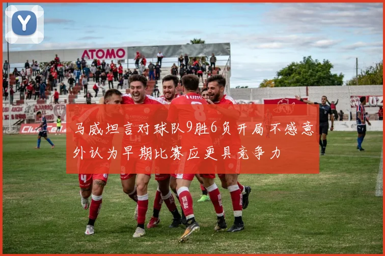 马威坦言对球队9胜6负开局不感意外认为早期比赛应更具竞争力