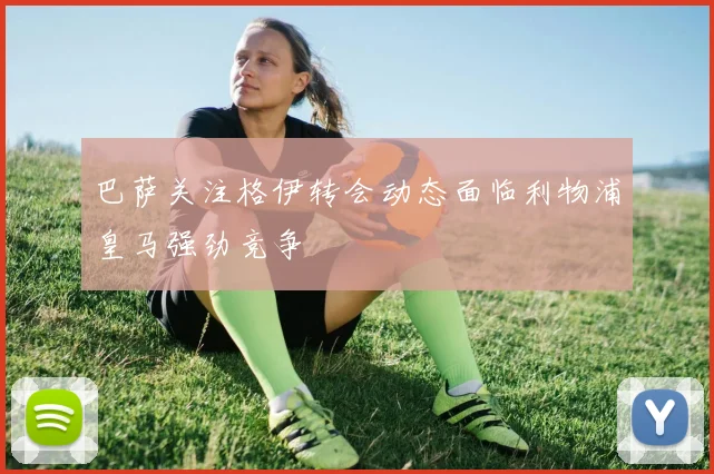 巴萨关注格伊转会动态面临利物浦皇马强劲竞争
