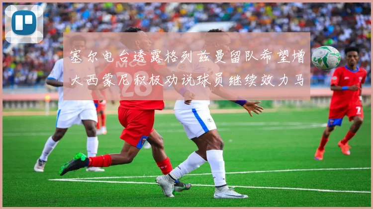 塞尔电台透露格列兹曼留队希望增大西蒙尼积极劝说球员继续效力马竞