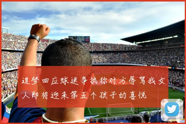 追梦回应球迷争执称对方辱骂我女人即将迎来第五个孩子的喜悦