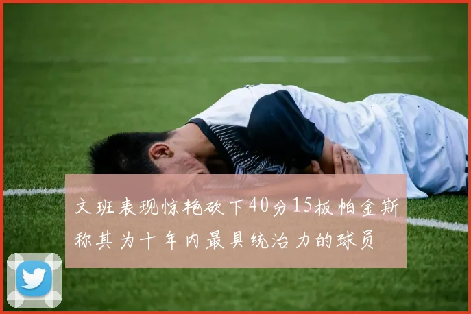 文班表现惊艳砍下40分15板帕金斯称其为十年内最具统治力的球员