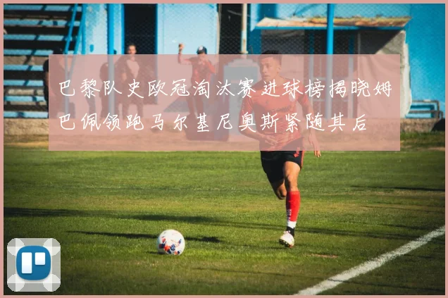 巴黎队史欧冠淘汰赛进球榜揭晓姆巴佩领跑马尔基尼奥斯紧随其后