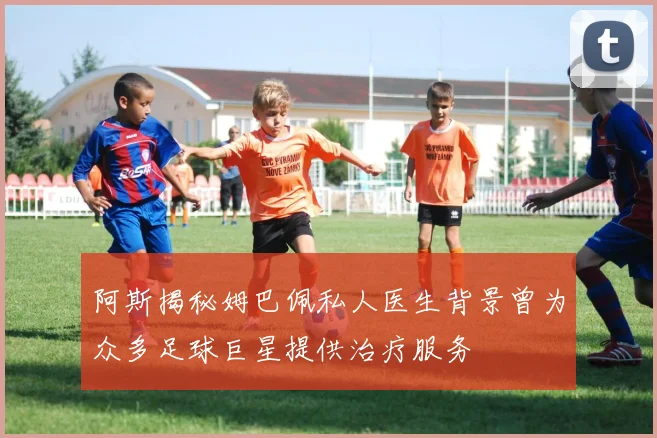阿斯揭秘姆巴佩私人医生背景曾为众多足球巨星提供治疗服务