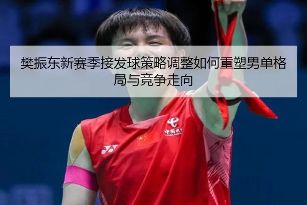 樊振东新赛季接发球策略调整如何重塑男单格局与竞争走向